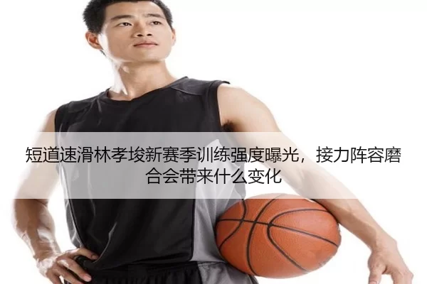 短道速滑林孝埈新赛季训练强度曝光，接力阵容磨合会带来什么变化