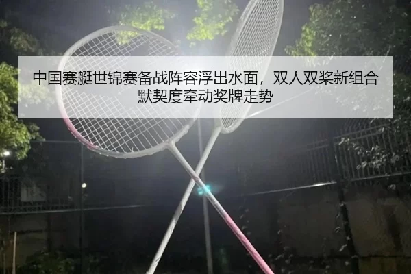 中国赛艇世锦赛备战阵容浮出水面，双人双桨新组合默契度牵动奖牌走势