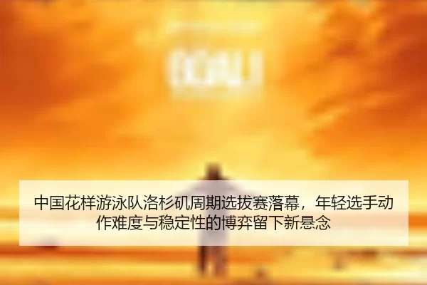 中国花样游泳队洛杉矶周期选拔赛落幕，年轻选手动作难度与稳定性的博弈留下新悬念